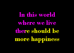 In this world
where we live

there should be

more happiness

g