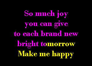 So much joy
you can give
to each brand new
bright tomorrow

Make me happy