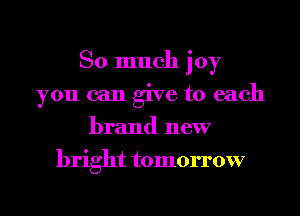 So much joy

you can give to each
brand new
bright tomorrow