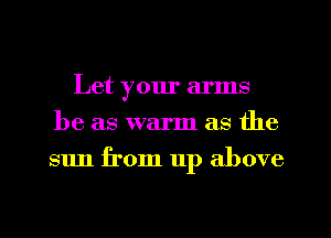 Let your arms
be as warm as the
sun from up above