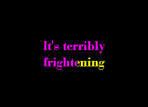 It's terribly

frightening