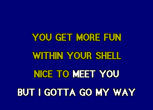 YOU GET MORE FUN

WITHIN YOUR SHELL
NICE TO MEET YOU
BUT I GOTTA GO MY WAY