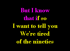 But I know
that if so

I want to tell you
W e're tired
of the nineties