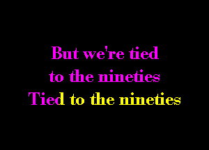 But we're tied
to the nineties
Tied to the nineties