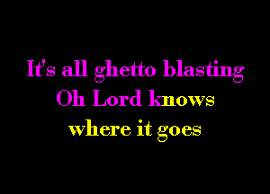 It's all ghetto blasting
Oh Lord knows

Where it goes