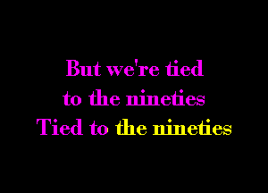 But we're tied
to the nineties
Tied to the nineties