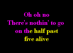 Oh oh no
There's nothin' to go

on the half past
five alive