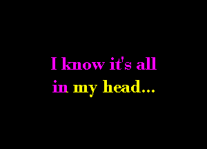 I know it's all

in my head...