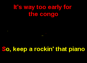 It's way too early for
the congo

So, keep a rockin' that piano