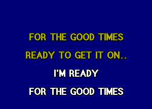 FOR THE GOOD TIMES

READY TO GET IT 0N..
I'M READY
FOR THE GOOD TIMES