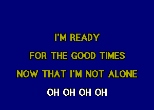 I'M READY

FOR THE GOOD TIMES
NOW THAT I'M NOT ALONE
0H 0H 0H 0H