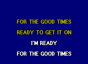 FOR THE GOOD TIMES

READY TO GET IT ON
I'M READY
FOR THE GOOD TIMES