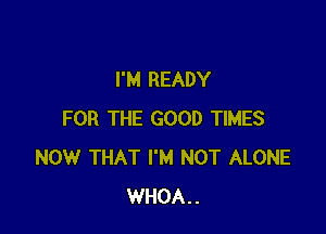 I'M READY

FOR THE GOOD TIMES
NOW THAT I'M NOT ALONE
WHOA..