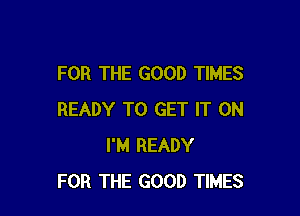 FOR THE GOOD TIMES

READY TO GET IT ON
I'M READY
FOR THE GOOD TIMES