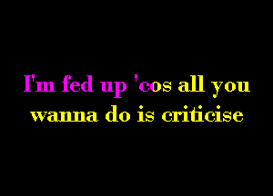 I'm fed up 'cos all you

wanna do is criiicise