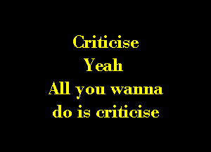 Criticise
Yeah

All you wanna

do is criticise