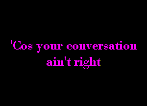 'Cos your conversation

ain't right