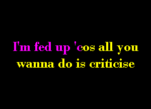 I'm fed up 'cos all you

wanna do is criiicise