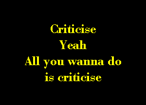 Criticise
Y eah

All you wanna do

is criticise