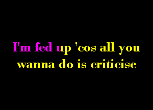 I'm fed up 'cos all you

wanna do is criiicise