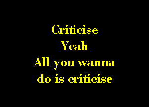 Criticise
Yeah

All you wanna

do is criticise