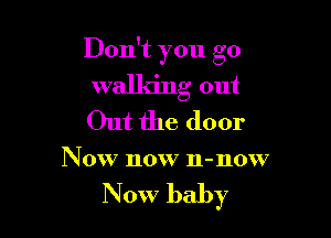 Don't you go

walking out

Out the door
N 0W now n-now

Now baby