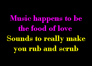 Music happens to be
the food of love

Sounds to really make
you rub and scrub