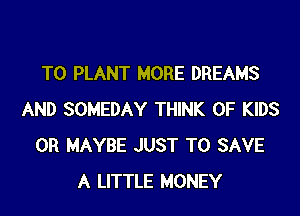 T0 PLANT MORE DREAMS

AND SOMEDAY THINK OF KIDS
0R MAYBE JUST TO SAVE
A LITTLE MONEY