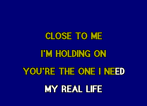 CLOSE TO ME

I'M HOLDING 0N
YOU'RE THE ONE I NEED
MY REAL LIFE