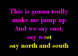 This is gonna really
make me jump up
And we say east,
say west

say north and south