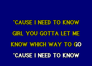 'CAUSE I NEED TO KNOW

GIRL YOU GOTTA LET ME
KNOW WHICH WAY TO GO
'CAUSE I NEED TO KNOW