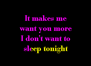 It makes me
want you more
I don't want to

sleep tonight