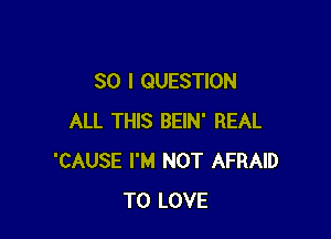 SO I QUESTION

ALL THIS BEIN' REAL
'CAUSE I'M NOT AFRAID
TO LOVE