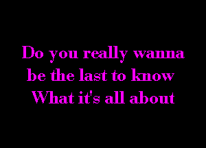 Do you really wanna
be the last to know

What it's all about