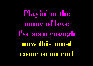 Playin' in the
name of love
I've seen enough
now this must

come to an end I