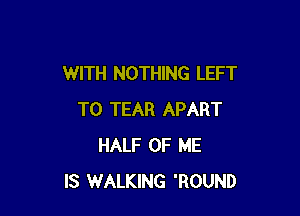 WITH NOTHING LEFT

T0 TEAR APART
HALF OF ME
IS WALKING 'ROUND