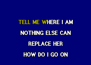 TELL ME WHERE I AM

NOTHING ELSE CAN
REPLACE HER
HOW DO I GO ON