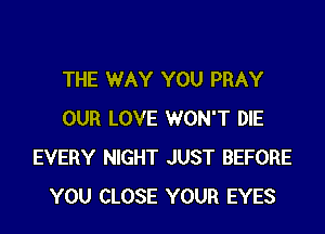 THE WAY YOU PRAY
OUR LOVE WON'T DIE
EVERY NIGHT JUST BEFORE
YOU CLOSE YOUR EYES