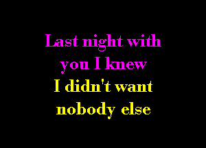 Last night with
you I knew

I didn't want

nobody else