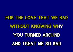 FOR THE LOVE THAT WE HAD

WITHOUT KNOWING WHY
YOU TURNED AROUND
AND TREAT ME SO BAD