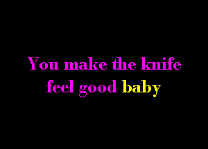 You make the knife

feel good baby