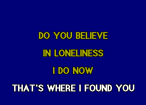 DO YOU BELIEVE

IN LONELINESS
I DO NOW
THAT'S WHERE I FOUND YOU