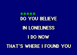 DO YOU BELIEVE

IN LONELINESS
I DO NOW
THAT'S WHERE I FOUND YOU