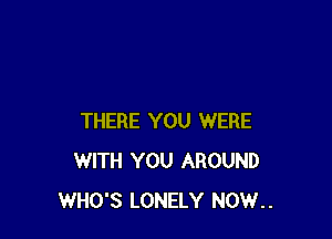 THERE YOU WERE
WITH YOU AROUND
WHO'S LONELY NOW..