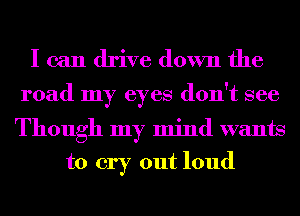 I can drive down the

road my eyes don't see

Though my mind wants
to cry out loud