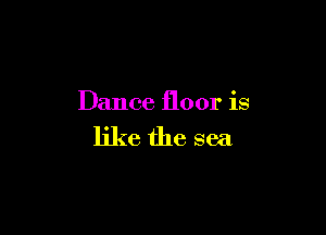 Dance floor is

like the sea