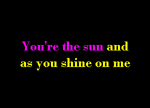 You're the sun and

as you shine on me