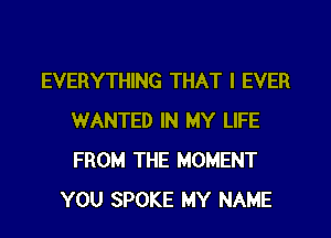 EVERYTHING THAT I EVER
WANTED IN MY LIFE
FROM THE MOMENT

YOU SPOKE MY NAME