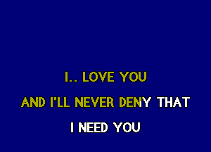 I.. LOVE YOU
AND I'LL NEVER DENY THAT
I NEED YOU