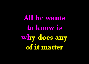 All he wants
to know is

why does any

of it matter